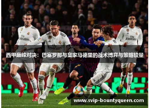 西甲巅峰对决：巴塞罗那与皇家马德里的战术博弈与策略较量