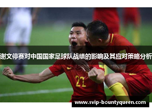 谢文停赛对中国国家足球队战绩的影响及其应对策略分析 谢文停赛对中国国家足球队战绩的影响及其应对策略分析