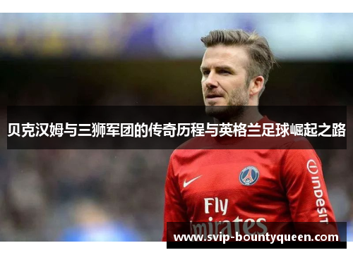 贝克汉姆与三狮军团的传奇历程与英格兰足球崛起之路 贝克汉姆与三狮军团的传奇历程与英格兰足球崛起之路