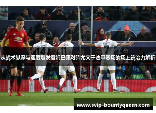 从战术纵深与速度爆发看姆巴佩对阵尤文于法甲赛场的场上统治力解析 从战术纵深与速度爆发看姆巴佩对阵尤文于法甲赛场的场上统治力解析