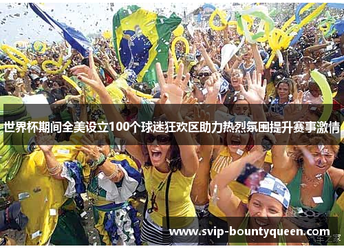 世界杯期间全美设立100个球迷狂欢区助力热烈氛围提升赛事激情