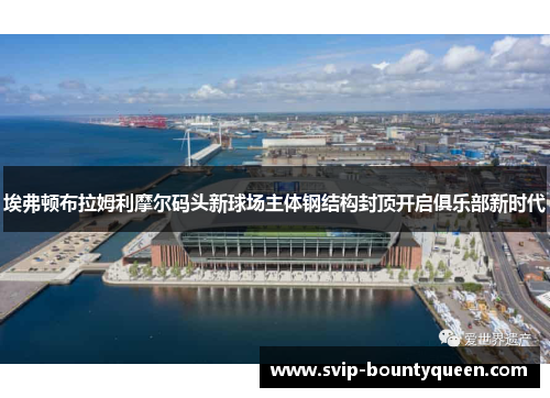 埃弗顿布拉姆利摩尔码头新球场主体钢结构封顶开启俱乐部新时代