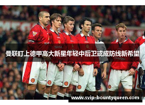 曼联盯上德甲高大新星年轻中后卫或成防线新希望 曼联盯上德甲高大新星年轻中后卫或成防线新希望