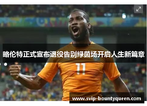 略伦特正式宣布退役告别绿茵场开启人生新篇章 略伦特正式宣布退役告别绿茵场开启人生新篇章