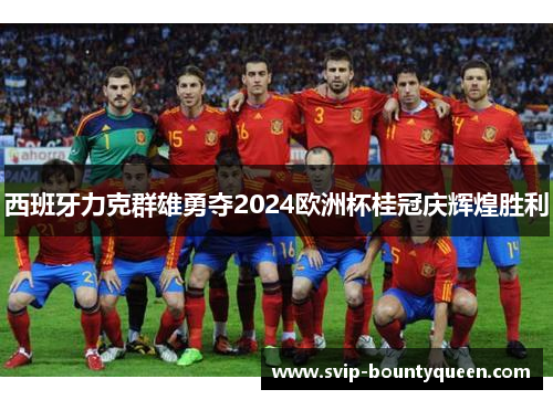西班牙力克群雄勇夺2024欧洲杯桂冠庆辉煌胜利 西班牙力克群雄勇夺2024欧洲杯桂冠庆辉煌胜利