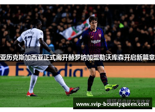 亚历克斯加西亚正式离开赫罗纳加盟勒沃库森开启新篇章