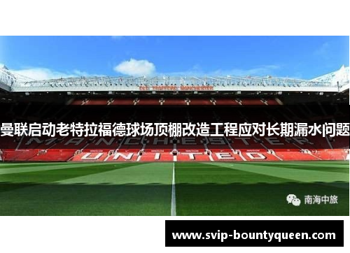 曼联启动老特拉福德球场顶棚改造工程应对长期漏水问题 曼联启动老特拉福德球场顶棚改造工程应对长期漏水问题