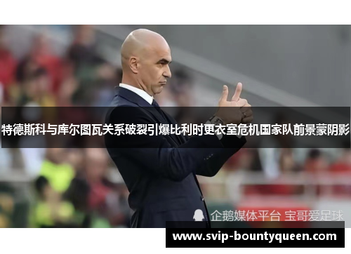 特德斯科与库尔图瓦关系破裂引爆比利时更衣室危机国家队前景蒙阴影 特德斯科与库尔图瓦关系破裂引爆比利时更衣室危机国家队前景蒙阴影