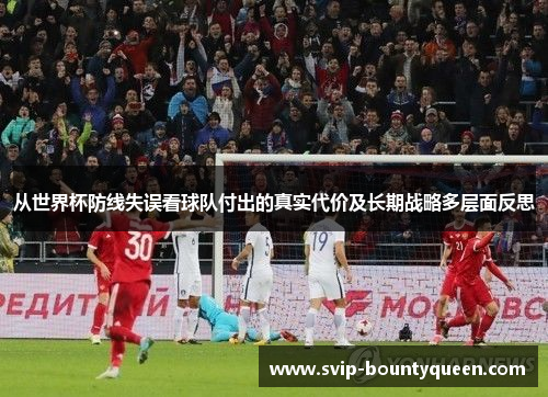 从世界杯防线失误看球队付出的真实代价及长期战略多层面反思